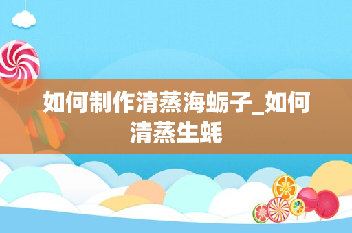 如何制作清蒸海蛎子_如何清蒸生蚝