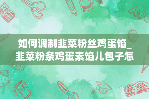 如何调制韭菜粉丝鸡蛋馅_韭菜粉条鸡蛋素馅儿包子怎么做如何做好吃
