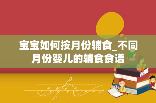 宝宝如何按月份辅食_不同月份婴儿的辅食食谱