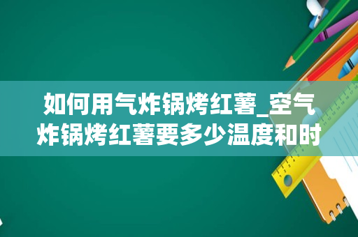 如何用气炸锅烤红薯_空气炸锅烤红薯要多少温度和时间
