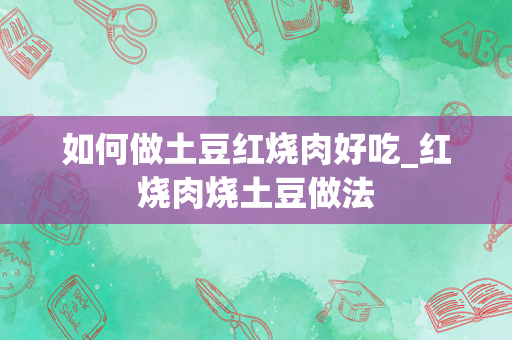 如何做土豆红烧肉好吃_红烧肉烧土豆做法