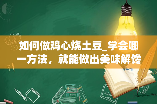 如何做鸡心烧土豆_学会哪一方法，就能做出美味解馋的鸡心美食？