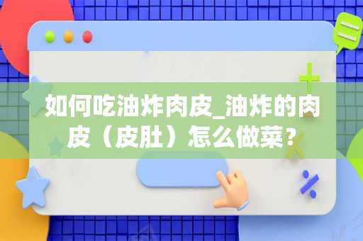 如何吃油炸肉皮_油炸的肉皮（皮肚）怎么做菜？