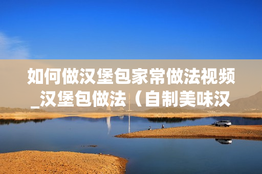 如何做汉堡包家常做法视频_汉堡包做法（自制美味汉堡的步骤和技巧）