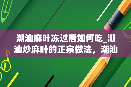 潮汕麻叶冻过后如何吃_潮汕炒麻叶的正宗做法，潮汕炒麻叶怎样做才好吃的做法
