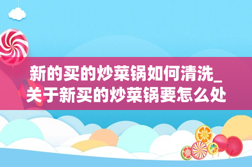 新的买的炒菜锅如何清洗_关于新买的炒菜锅要怎么处理跪求！