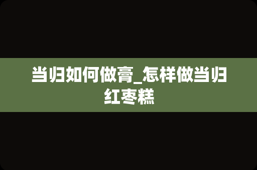 当归如何做膏_怎样做当归红枣糕
