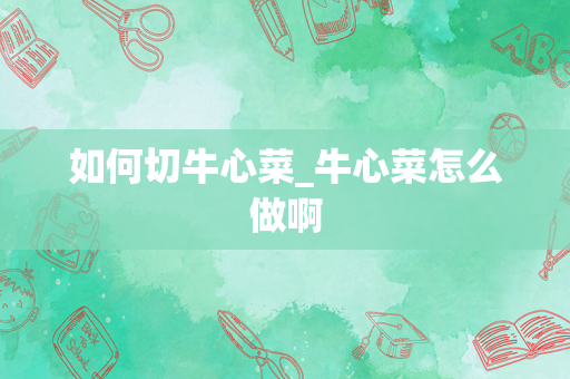 如何切牛心菜_牛心菜怎么做啊