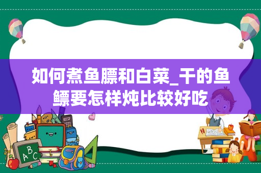 如何煮鱼膘和白菜_干的鱼鳔要怎样炖比较好吃