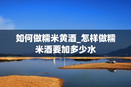 如何做糯米黄酒_怎样做糯米酒要加多少水