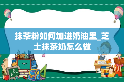 抹茶粉如何加进奶油里_芝士抹茶奶怎么做