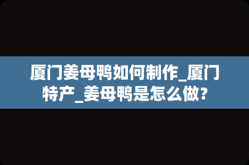 厦门姜母鸭如何制作_厦门特产_姜母鸭是怎么做？