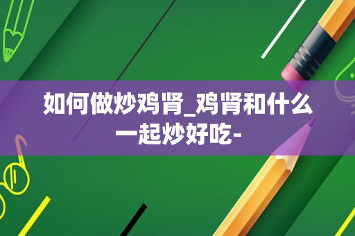如何做炒鸡肾_鸡肾和什么一起炒好吃-