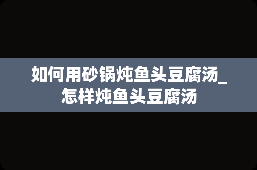 如何用砂锅炖鱼头豆腐汤_怎样炖鱼头豆腐汤