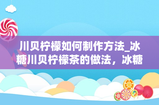 川贝柠檬如何制作方法_冰糖川贝柠檬茶的做法，冰糖川贝柠檬茶怎么做