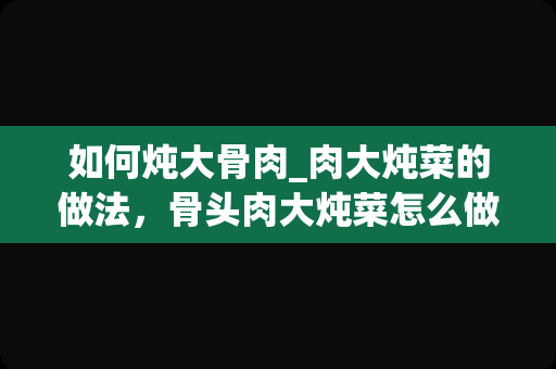 如何炖大骨肉_肉大炖菜的做法，骨头肉大炖菜怎么做好吃