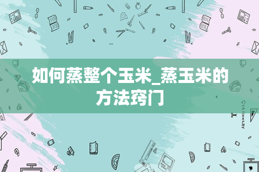如何蒸整个玉米_蒸玉米的方法窍门