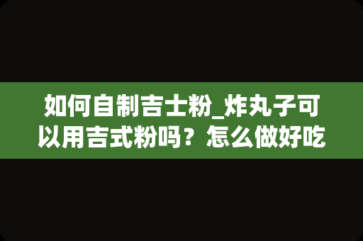 如何自制吉士粉_炸丸子可以用吉式粉吗？怎么做好吃？