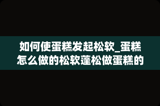 如何使蛋糕发起松软_蛋糕怎么做的松软蓬松做蛋糕的步骤