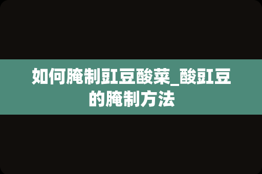 如何腌制豇豆酸菜_酸豇豆的腌制方法
