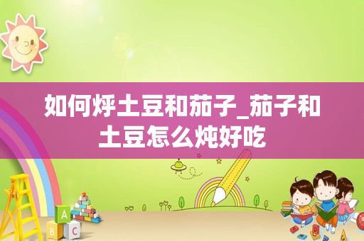 如何烀土豆和茄子_茄子和土豆怎么炖好吃