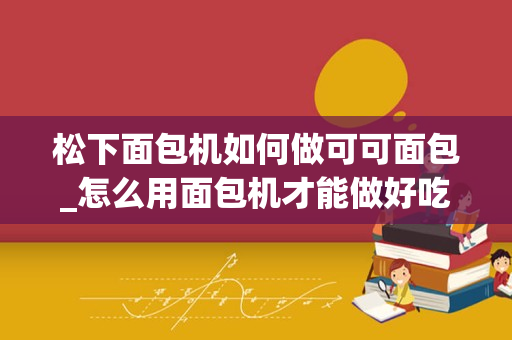松下面包机如何做可可面包_怎么用面包机才能做好吃的面包？