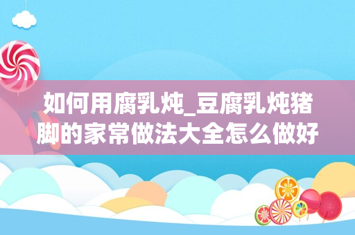 如何用腐乳炖_豆腐乳炖猪脚的家常做法大全怎么做好吃视