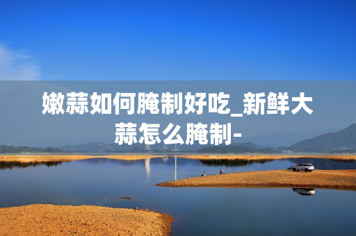 嫩蒜如何腌制好吃_新鲜大蒜怎么腌制-