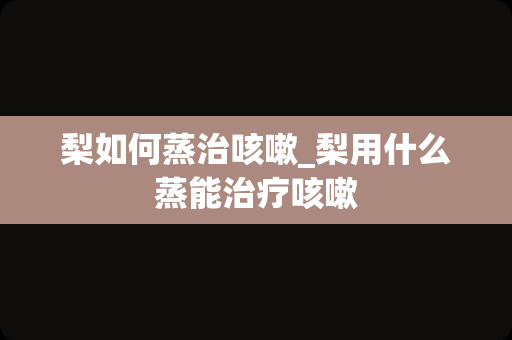 梨如何蒸治咳嗽_梨用什么蒸能治疗咳嗽