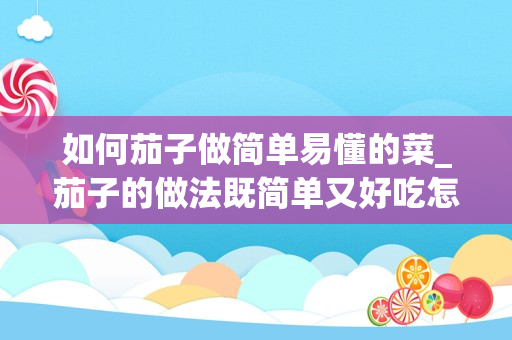 如何茄子做简单易懂的菜_茄子的做法既简单又好吃怎么做