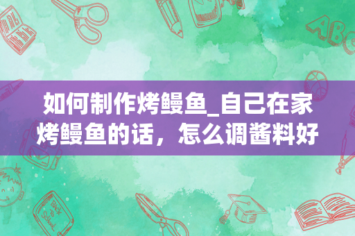 如何制作烤鳗鱼_自己在家烤鳗鱼的话，怎么调酱料好吃？