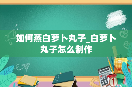 如何蒸白萝卜丸子_白萝卜丸子怎么制作