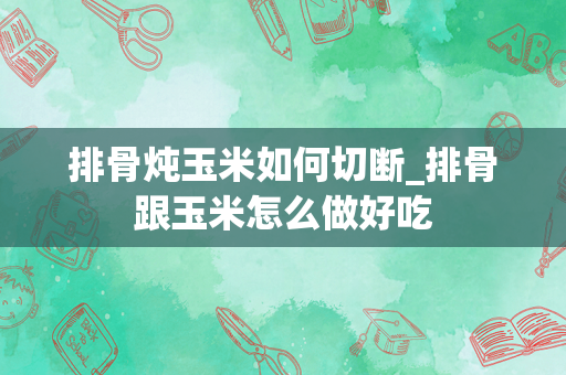 排骨炖玉米如何切断_排骨跟玉米怎么做好吃