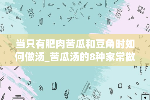 当只有肥肉苦瓜和豆角时如何做汤_苦瓜汤的8种家常做法