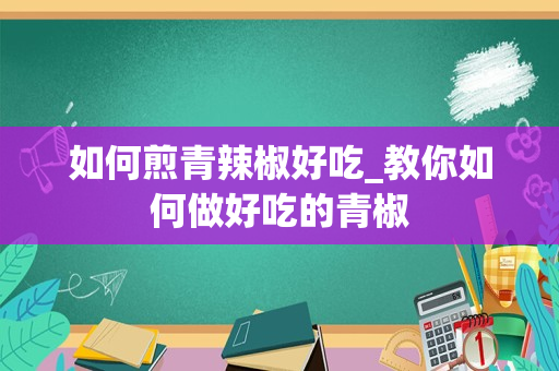 如何煎青辣椒好吃_教你如何做好吃的青椒