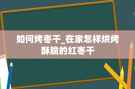 如何烤枣干_在家怎样烘烤酥脆的红枣干