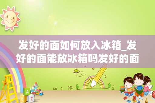 发好的面如何放入冰箱_发好的面能放冰箱吗发好的面可以放冰箱吗