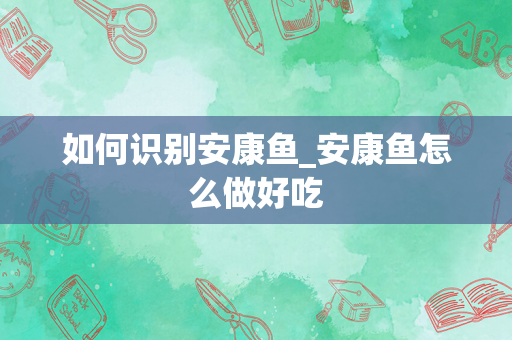 如何识别安康鱼_安康鱼怎么做好吃