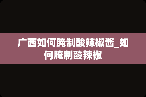 广西如何腌制酸辣椒酱_如何腌制酸辣椒