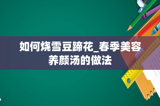 如何烧雪豆蹄花_春季美容养颜汤的做法