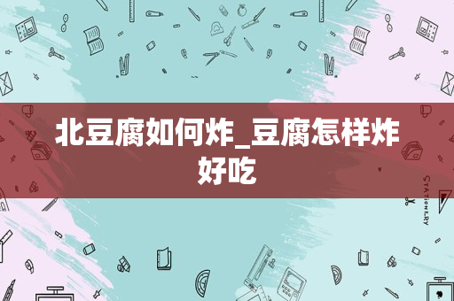 北豆腐如何炸_豆腐怎样炸好吃