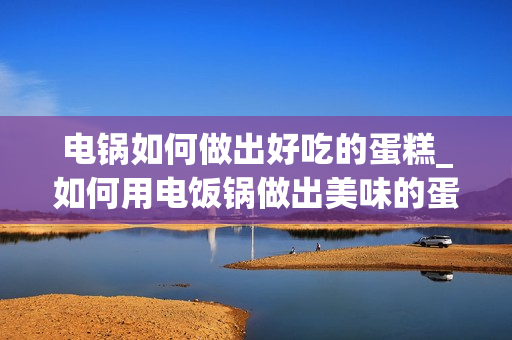 电锅如何做出好吃的蛋糕_如何用电饭锅做出美味的蛋糕？
