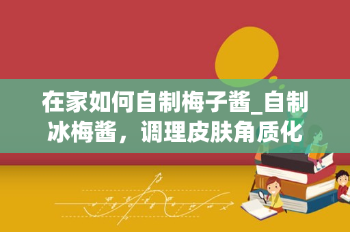 在家如何自制梅子酱_自制冰梅酱，调理皮肤角质化
