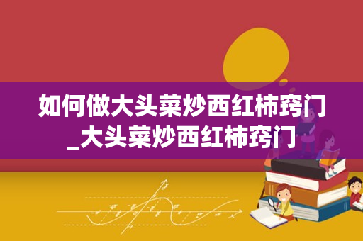 如何做大头菜炒西红柿窍门_大头菜炒西红柿窍门