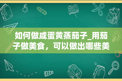 如何做咸蛋黄蒸茄子_用茄子做美食，可以做出哪些美食？_1
