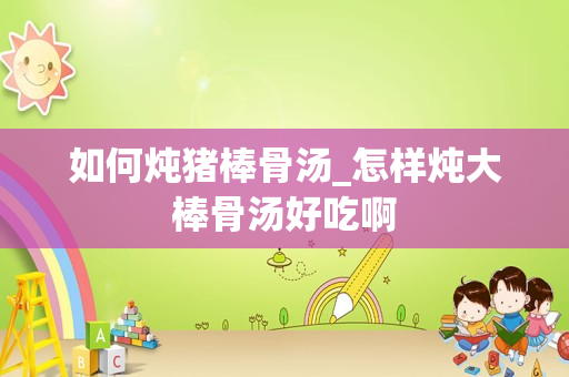 如何炖猪棒骨汤_怎样炖大棒骨汤好吃啊