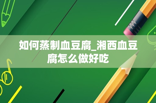 如何蒸制血豆腐_湘西血豆腐怎么做好吃