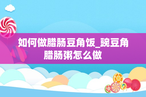如何做腊肠豆角饭_豌豆角腊肠粥怎么做