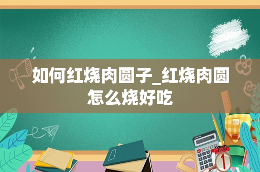 如何红烧肉圆子_红烧肉圆怎么烧好吃