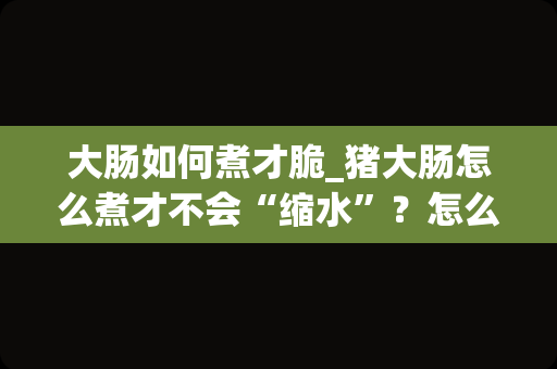 大肠如何煮才脆_猪大肠怎么煮才不会“缩水”？怎么做才好吃？